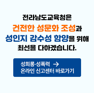 전라남도 교육청은 건전한 성문화 조성과 성인지 감수성 함양을 위해 최선을 다하겠습니다. 성희롱.성폭력 온라인 신고센터 바로가기